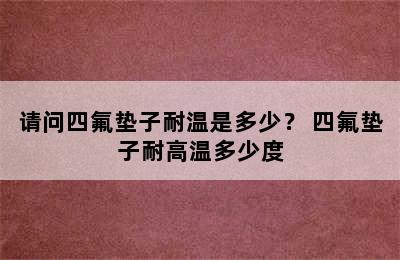 请问四氟垫子耐温是多少？ 四氟垫子耐高温多少度